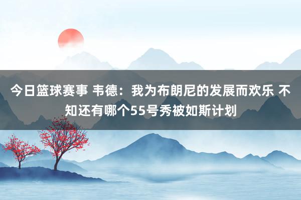 今日篮球赛事 韦德：我为布朗尼的发展而欢乐 不知还有哪个55号秀被如斯计划