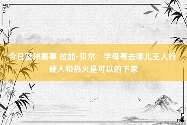 今日篮球赛事 拉加-贝尔：字母哥去哪儿王人行 硬人和热火是可以的下家