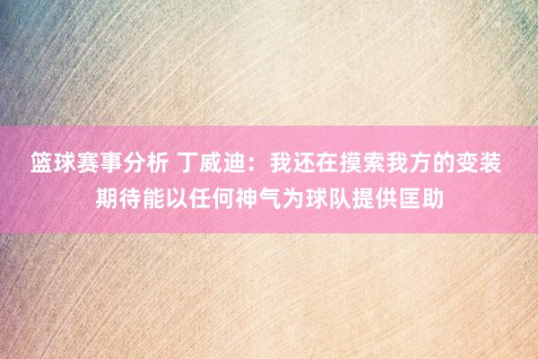 篮球赛事分析 丁威迪：我还在摸索我方的变装 期待能以任何神气为球队提供匡助