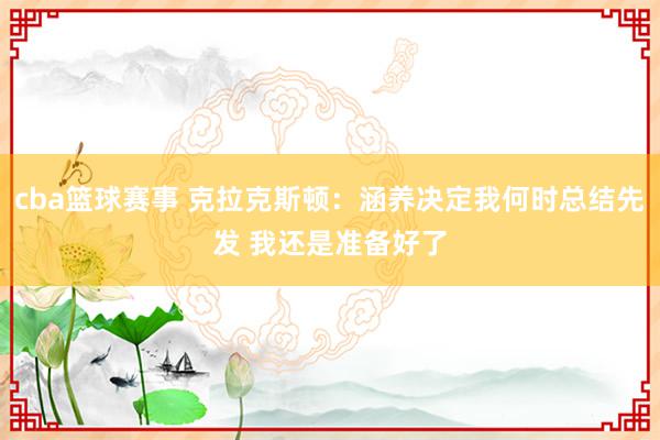 cba篮球赛事 克拉克斯顿：涵养决定我何时总结先发 我还是准备好了