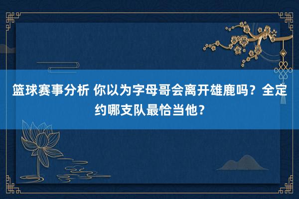 篮球赛事分析 你以为字母哥会离开雄鹿吗？全定约哪支队最恰当他？