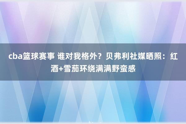 cba篮球赛事 谁对我格外？贝弗利社媒晒照：红酒+雪茄环绕满满野蛮感