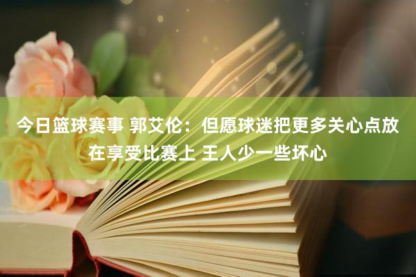 今日篮球赛事 郭艾伦：但愿球迷把更多关心点放在享受比赛上 王人少一些坏心