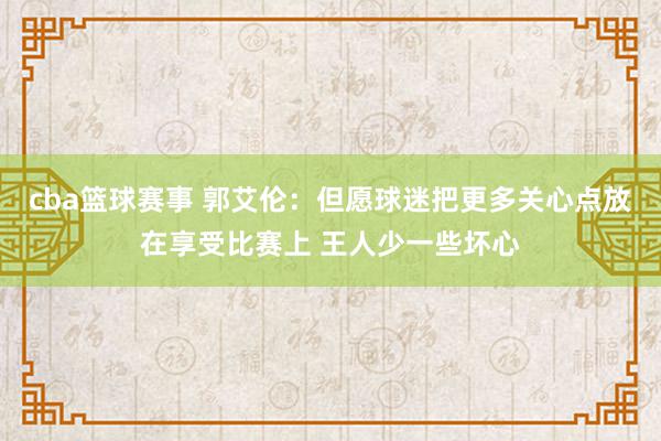 cba篮球赛事 郭艾伦：但愿球迷把更多关心点放在享受比赛上 王人少一些坏心