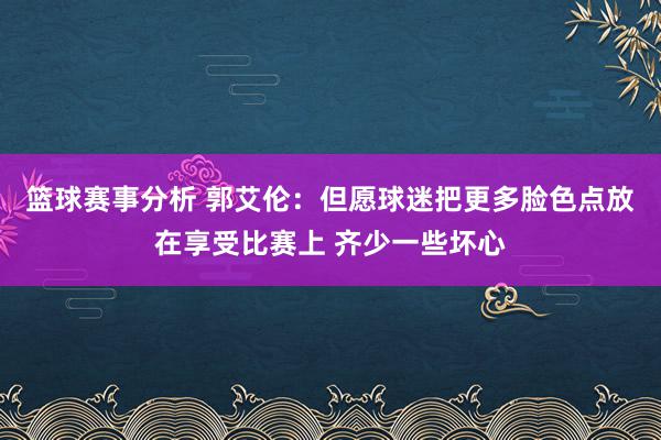 篮球赛事分析 郭艾伦：但愿球迷把更多脸色点放在享受比赛上 齐少一些坏心