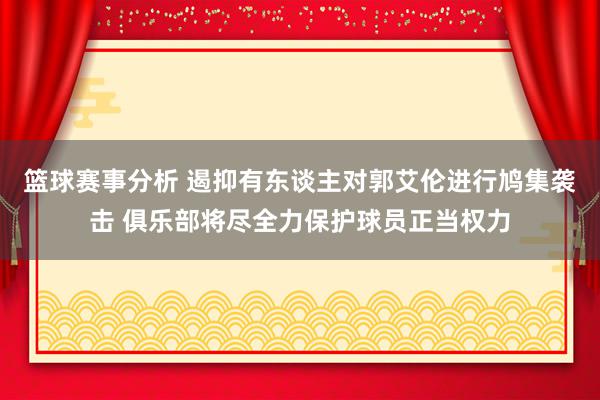 篮球赛事分析 遏抑有东谈主对郭艾伦进行鸠集袭击 俱乐部将尽全力保护球员正当权力