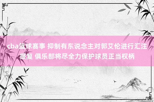 cba篮球赛事 抑制有东说念主对郭艾伦进行汇注报复 俱乐部将尽全力保护球员正当权柄