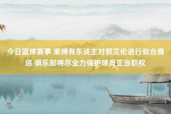 今日篮球赛事 束缚有东谈主对郭艾伦进行蚁合膺惩 俱乐部将尽全力保护球员正当职权