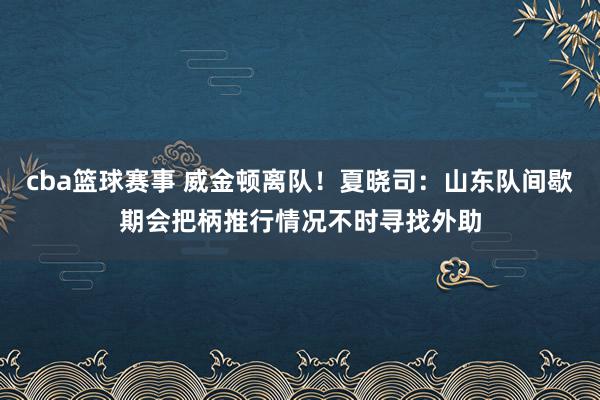 cba篮球赛事 威金顿离队！夏晓司：山东队间歇期会把柄推行情况不时寻找外助