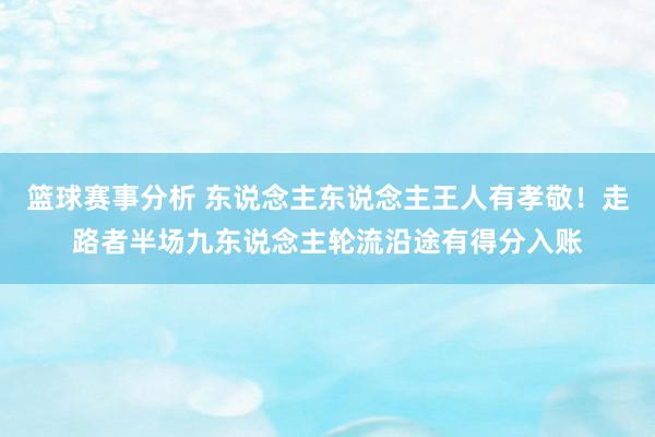 篮球赛事分析 东说念主东说念主王人有孝敬！走路者半场九东说念主轮流沿途有得分入账