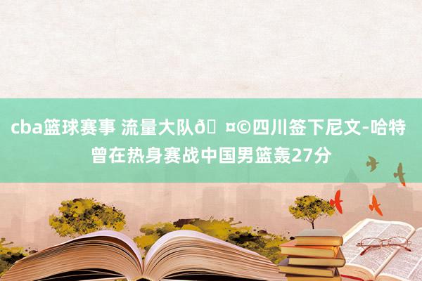 cba篮球赛事 流量大队🤩四川签下尼文-哈特 曾在热身赛战中国男篮轰27分