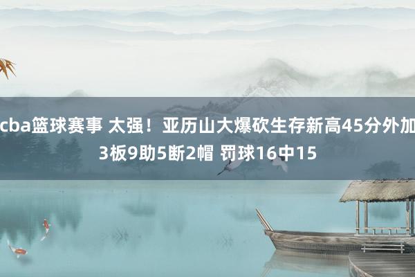 cba篮球赛事 太强！亚历山大爆砍生存新高45分外加3板9助5断2帽 罚球16中15