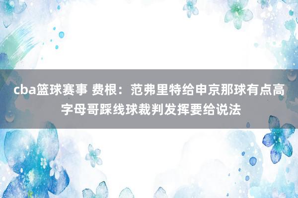 cba篮球赛事 费根：范弗里特给申京那球有点高 字母哥踩线球裁判发挥要给说法