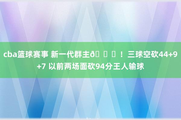 cba篮球赛事 新一代群主🐝！三球空砍44+9+7 以前两场面砍94分王人输球