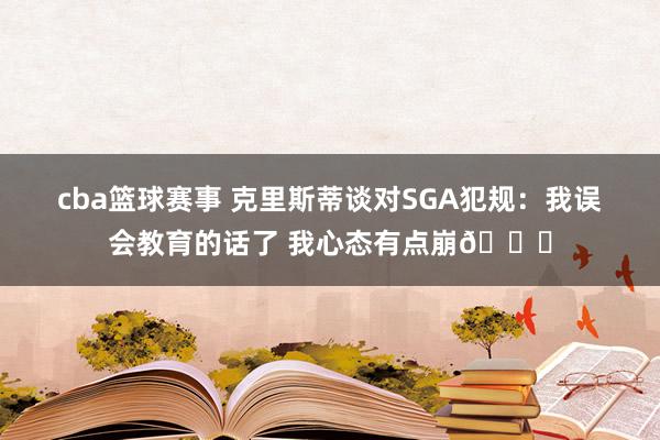 cba篮球赛事 克里斯蒂谈对SGA犯规：我误会教育的话了 我心态有点崩💔