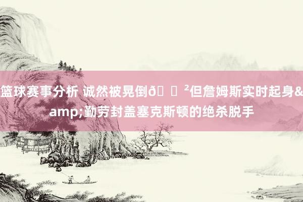 篮球赛事分析 诚然被晃倒😲但詹姆斯实时起身&勤劳封盖塞克斯顿的绝杀脱手