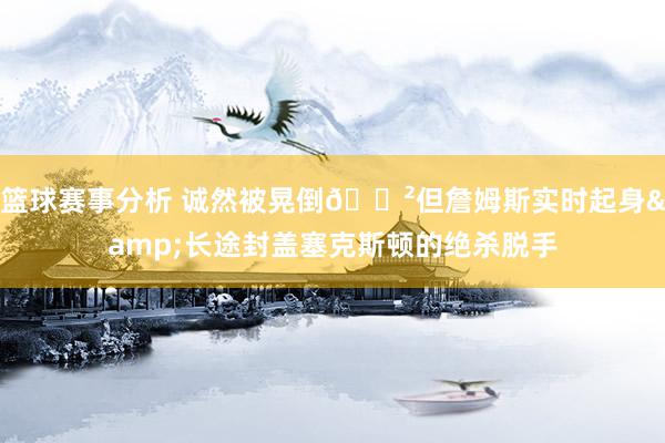 篮球赛事分析 诚然被晃倒😲但詹姆斯实时起身&长途封盖塞克斯顿的绝杀脱手