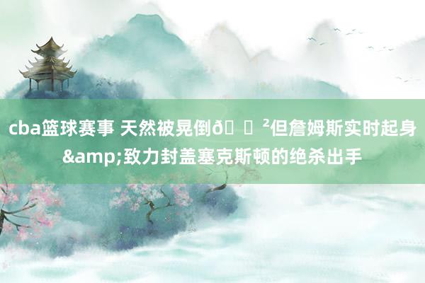 cba篮球赛事 天然被晃倒😲但詹姆斯实时起身&致力封盖塞克斯顿的绝杀出手