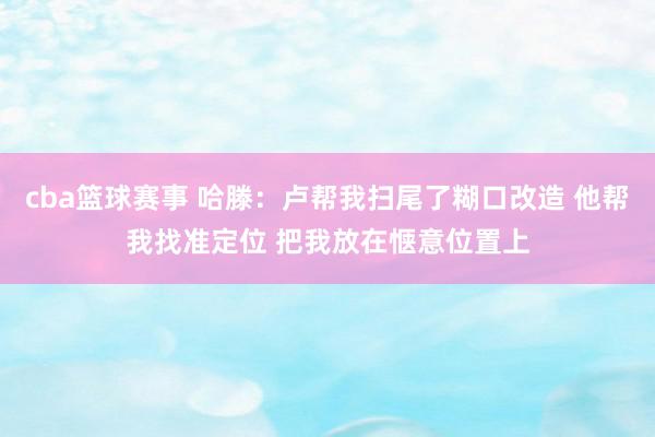 cba篮球赛事 哈滕：卢帮我扫尾了糊口改造 他帮我找准定位 把我放在惬意位置上