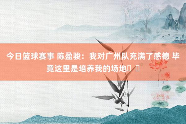 今日篮球赛事 陈盈骏：我对广州队充满了感德 毕竟这里是培养我的场地❤️