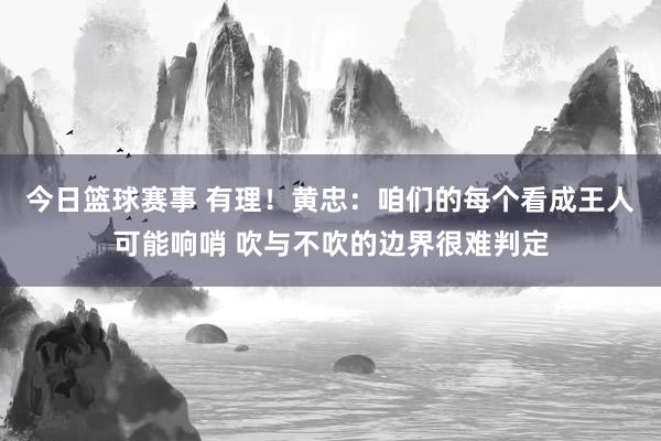 今日篮球赛事 有理！黄忠：咱们的每个看成王人可能响哨 吹与不吹的边界很难判定