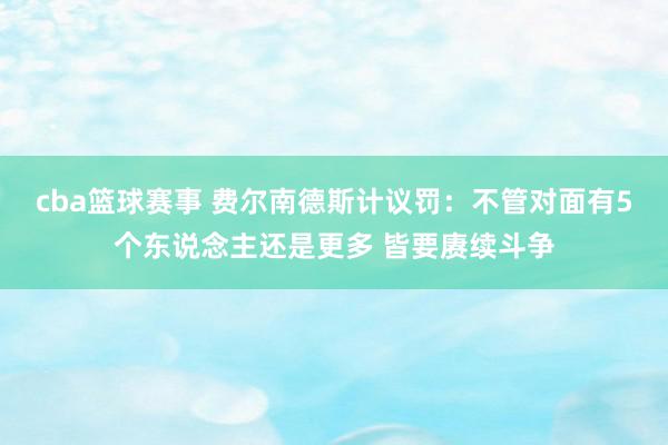 cba篮球赛事 费尔南德斯计议罚：不管对面有5个东说念主还是更多 皆要赓续斗争