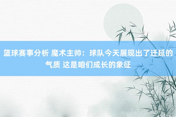 篮球赛事分析 魔术主帅：球队今天展现出了迁延的气质 这是咱们成长的象征