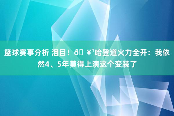 篮球赛事分析 泪目！🥹哈登道火力全开：我依然4、5年莫得上演这个变装了