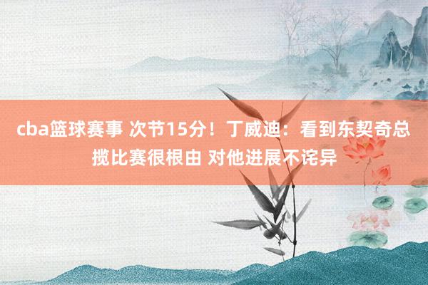 cba篮球赛事 次节15分！丁威迪：看到东契奇总揽比赛很根由 对他进展不诧异