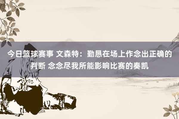 今日篮球赛事 文森特：勤恳在场上作念出正确的判断 念念尽我所能影响比赛的奏凯