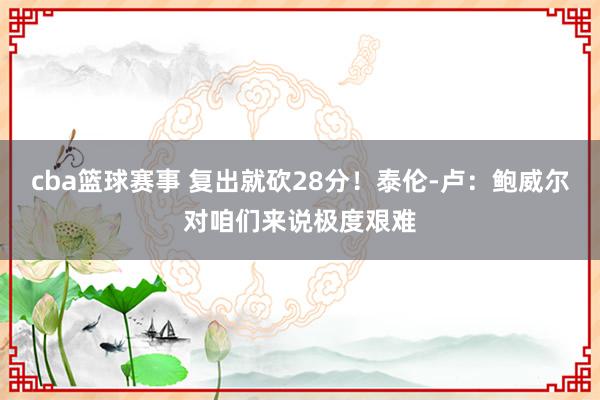 cba篮球赛事 复出就砍28分！泰伦-卢：鲍威尔对咱们来说极度艰难