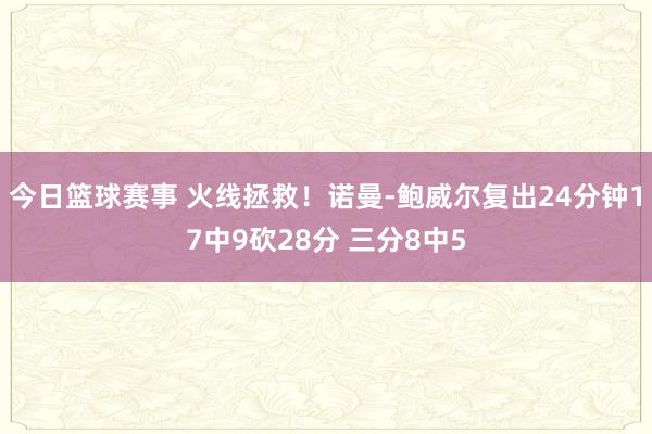 今日篮球赛事 火线拯救！诺曼-鲍威尔复出24分钟17中9砍28分 三分8中5