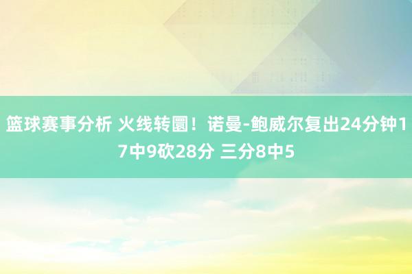 篮球赛事分析 火线转圜！诺曼-鲍威尔复出24分钟17中9砍28分 三分8中5