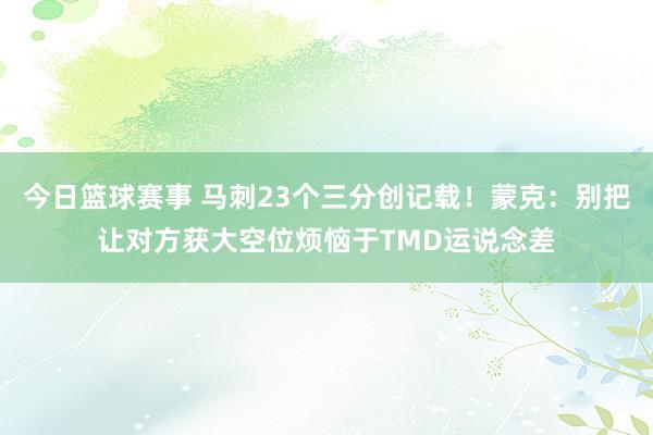 今日篮球赛事 马刺23个三分创记载！蒙克：别把让对方获大空位烦恼于TMD运说念差