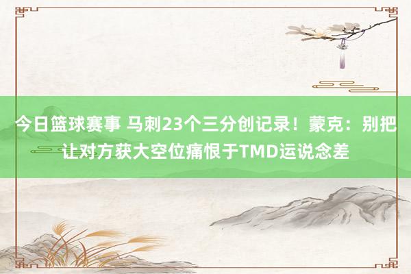 今日篮球赛事 马刺23个三分创记录！蒙克：别把让对方获大空位痛恨于TMD运说念差