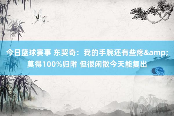 今日篮球赛事 东契奇：我的手腕还有些疼&莫得100%归附 但很闲散今天能复出