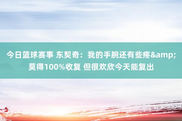 今日篮球赛事 东契奇：我的手腕还有些疼&莫得100%收复 但很欢欣今天能复出