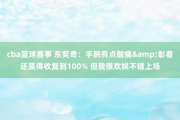 cba篮球赛事 东契奇：手腕有点酸痛&彰着还莫得收复到100% 但我很欢娱不错上场