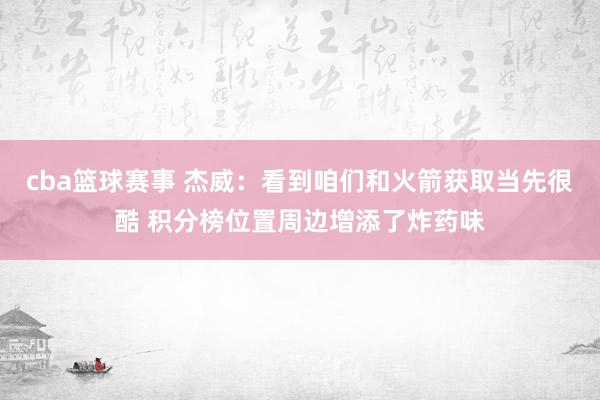 cba篮球赛事 杰威：看到咱们和火箭获取当先很酷 积分榜位置周边增添了炸药味