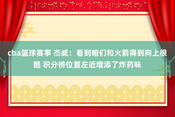 cba篮球赛事 杰威：看到咱们和火箭得到向上很酷 积分榜位置左近增添了炸药味