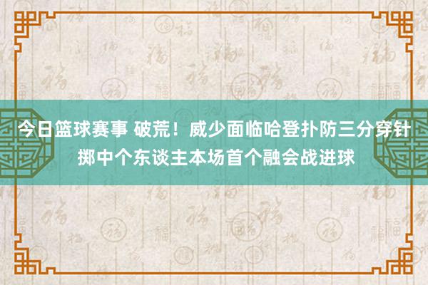 今日篮球赛事 破荒！威少面临哈登扑防三分穿针 掷中个东谈主本场首个融会战进球