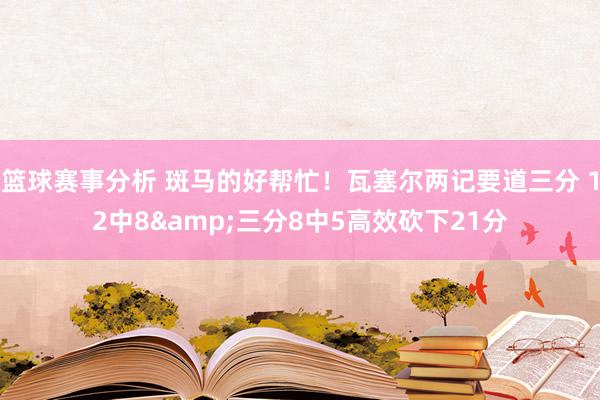 篮球赛事分析 斑马的好帮忙！瓦塞尔两记要道三分 12中8&三分8中5高效砍下21分