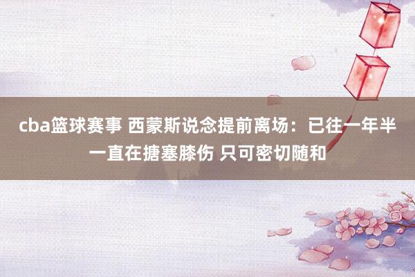 cba篮球赛事 西蒙斯说念提前离场：已往一年半一直在搪塞膝伤 只可密切随和