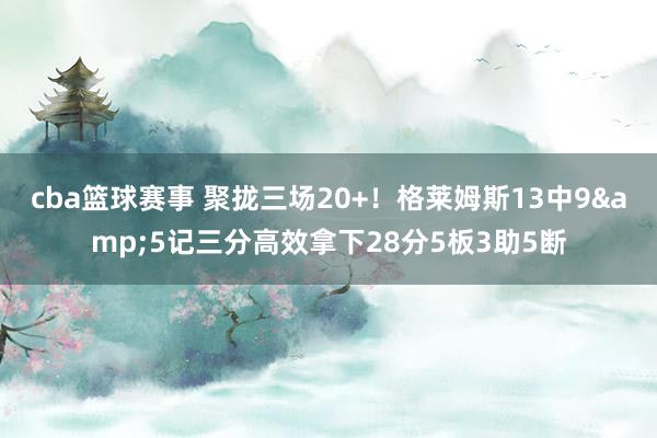 cba篮球赛事 聚拢三场20+！格莱姆斯13中9&5记三分高效拿下28分5板3助5断