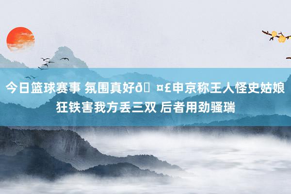 今日篮球赛事 氛围真好🤣申京称王人怪史姑娘狂铁害我方丢三双 后者用劲骚瑞