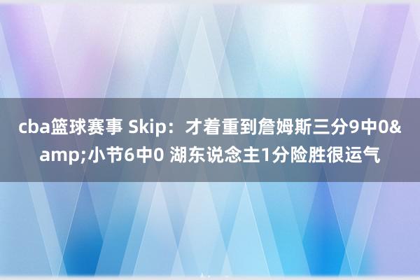 cba篮球赛事 Skip：才着重到詹姆斯三分9中0&小节6中0 湖东说念主1分险胜很运气