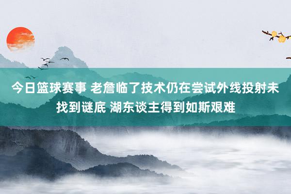 今日篮球赛事 老詹临了技术仍在尝试外线投射未找到谜底 湖东谈主得到如斯艰难