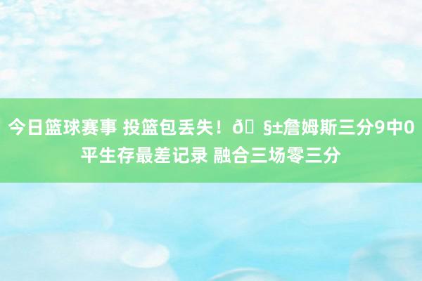 今日篮球赛事 投篮包丢失！🧱詹姆斯三分9中0平生存最差记录 融合三场零三分