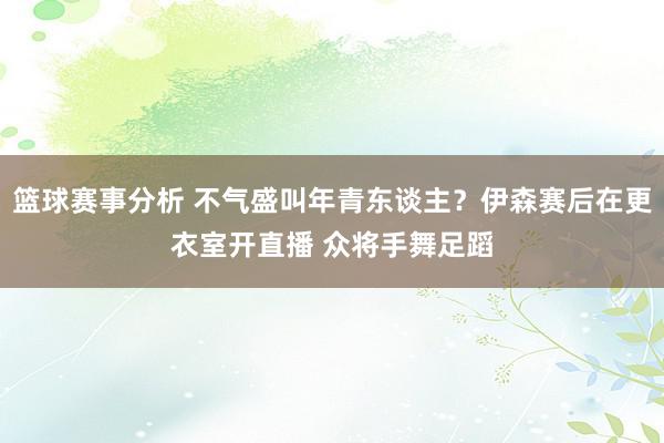 篮球赛事分析 不气盛叫年青东谈主？伊森赛后在更衣室开直播 众将手舞足蹈