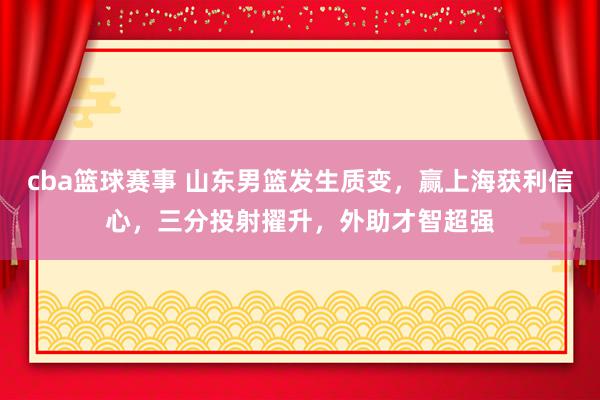 cba篮球赛事 山东男篮发生质变，赢上海获利信心，三分投射擢升，外助才智超强